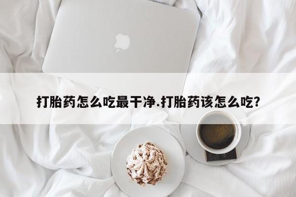 打胎药专门卖店米非司酮片哪个网站打胎药怎么吃最干净.打胎药该怎么吃？