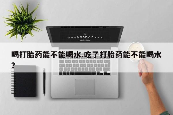 打胎药专门卖店米非司酮片哪个网站喝打胎药能不能喝水.吃了打胎药能不能喝水？