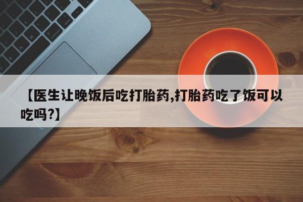 打胎药专门卖店米非司酮片哪个网站【医生让晚饭后吃打胎药,打胎药吃了饭可以吃吗?】