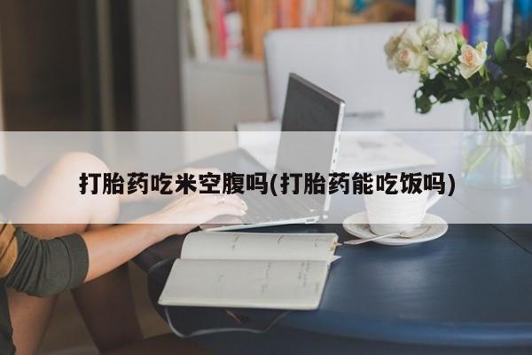打胎药专门卖店米非司酮片哪个网站打胎药吃米空腹吗(打胎药能吃饭吗)