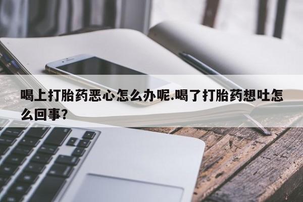 打胎药专门卖店米非司酮片哪个网站喝上打胎药恶心怎么办呢.喝了打胎药想吐怎么回事？