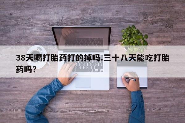 打胎药专门卖店米非司酮片哪个网站38天喝打胎药打的掉吗.三十八天能吃打胎药吗？