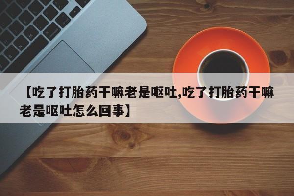 打胎药专门卖店米非司酮片哪个网站【吃了打胎药干嘛老是呕吐,吃了打胎药干嘛老是呕吐怎么回事】