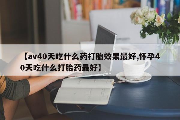 打胎药专门卖店米非司酮片哪个网站【av40天吃什么药打胎效果最好,怀孕40天吃什么打胎药最好】