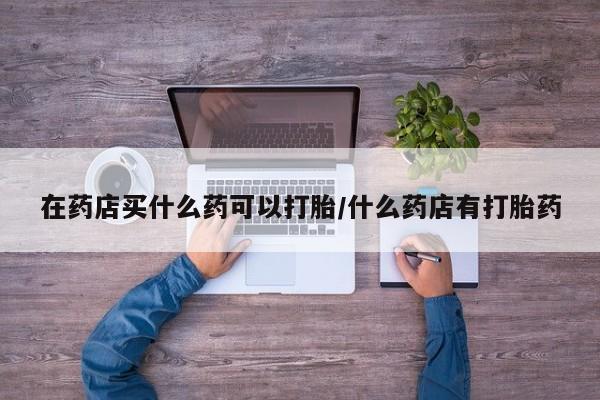 打胎药专门卖店米非司酮片哪个网站在药店买什么药可以打胎/什么药店有打胎药