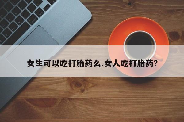 打胎药专门卖店米非司酮片哪个网站女生可以吃打胎药么.女人吃打胎药？