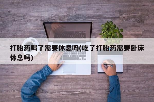 打胎药专门卖店米非司酮片哪个网站打胎药喝了需要休息吗(吃了打胎药需要卧床休息吗)