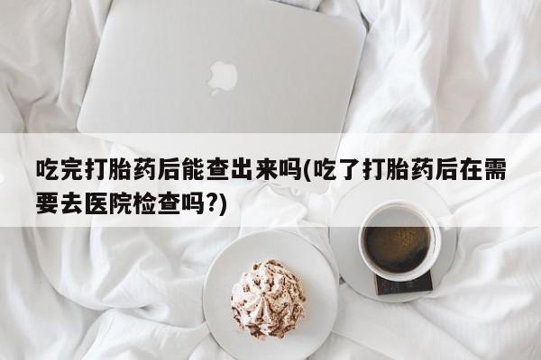 打胎药专门卖店米非司酮片哪个网站吃完打胎药后能查出来吗(吃了打胎药后在需要去医院检查吗?)