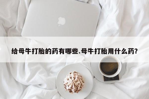 打胎药专门卖店米非司酮片哪个网站给母牛打胎的药有哪些.母牛打胎用什么药？