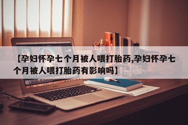 打胎药专门卖店米非司酮片哪个网站【孕妇怀孕七个月被人喂打胎药,孕妇怀孕七个月被人喂打胎药有影响吗】