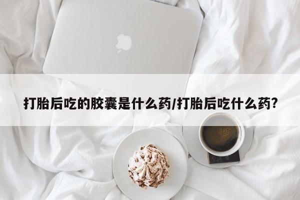 打胎药专门卖店米非司酮片哪个网站打胎后吃的胶囊是什么药/打胎后吃什么药?