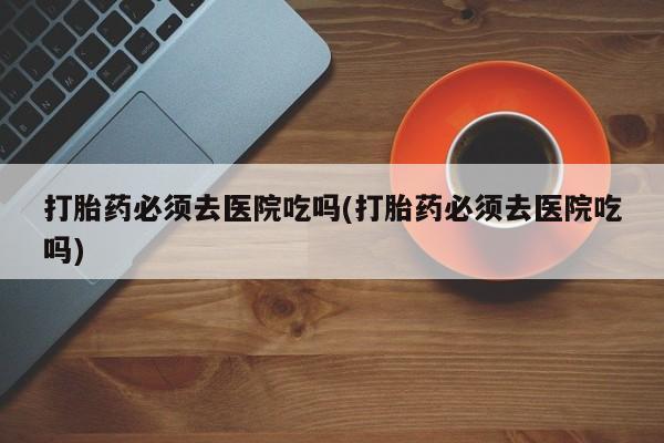 打胎药专门卖店米非司酮片哪个网站打胎药必须去医院吃吗(打胎药必须去医院吃吗)