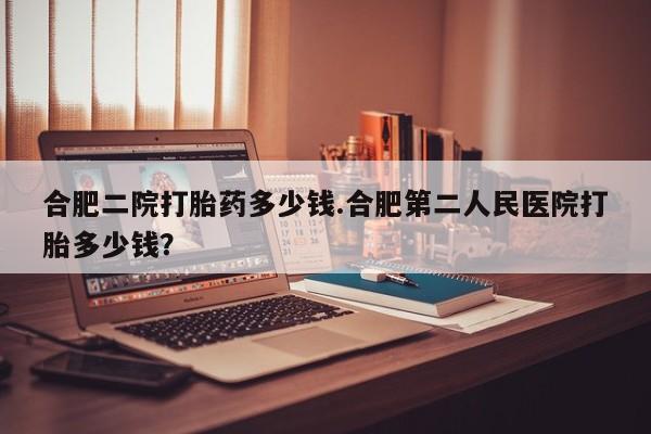 打胎药专门卖店米非司酮片哪个网站合肥二院打胎药多少钱.合肥第二人民医院打胎多少钱？