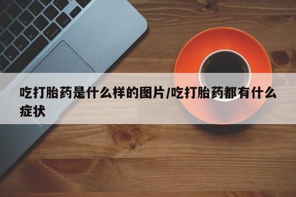 打胎药专门卖店米非司酮片哪个网站吃打胎药是什么样的图片/吃打胎药都有什么症状