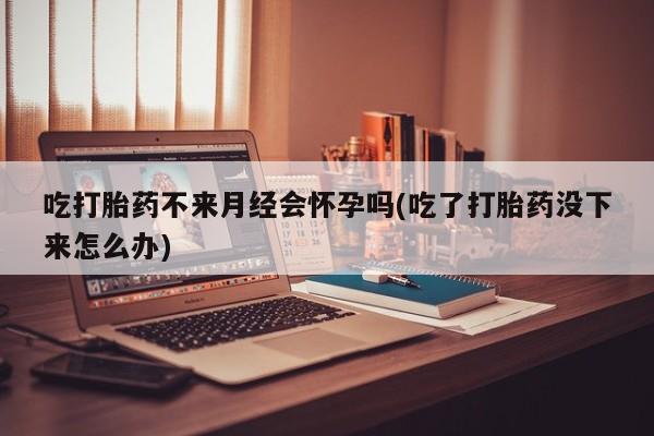 打胎药专门卖店米非司酮片哪个网站吃打胎药不来月经会怀孕吗(吃了打胎药没下来怎么办)