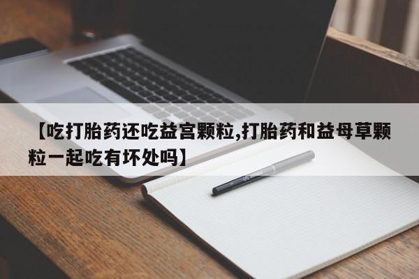 打胎药专门卖店米非司酮片哪个网站【吃打胎药还吃益宫颗粒,打胎药和益母草颗粒一起吃有坏处吗】