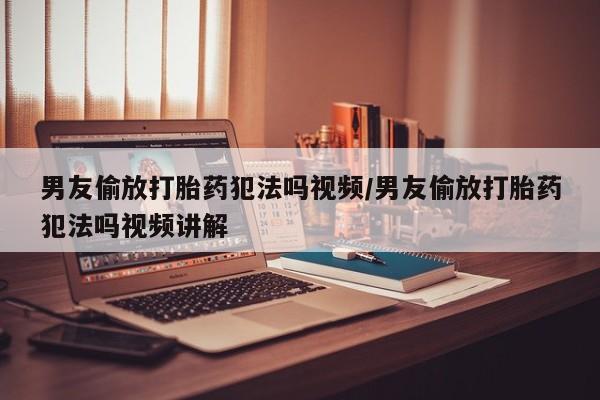 打胎药专门卖店米非司酮片哪个网站男友偷放打胎药犯法吗视频/男友偷放打胎药犯法吗视频讲解