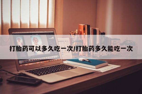 打胎药专门卖店米非司酮片哪个网站打胎药可以多久吃一次/打胎药多久能吃一次