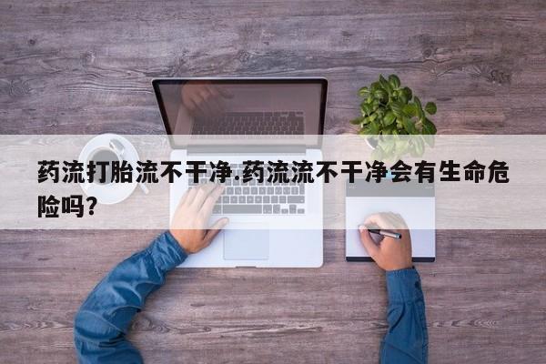 打胎药专门卖店米非司酮片哪个网站药流打胎流不干净.药流流不干净会有生命危险吗？