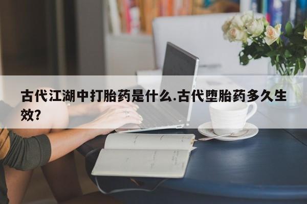 打胎药专门卖店米非司酮片哪个网站古代江湖中打胎药是什么.古代堕胎药多久生效？