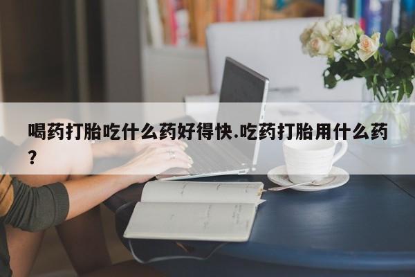 打胎药专门卖店米非司酮片哪个网站喝药打胎吃什么药好得快.吃药打胎用什么药？