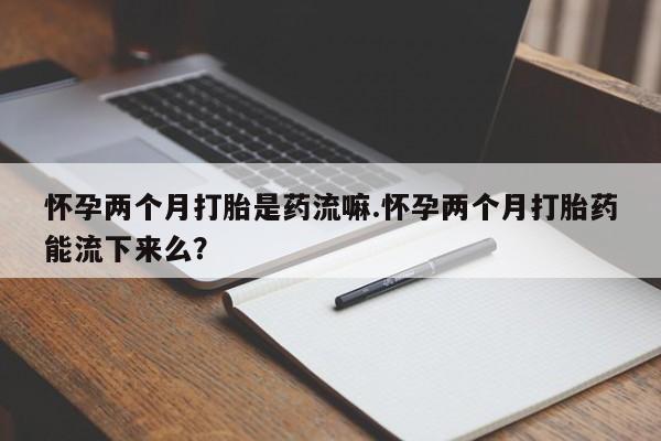 打胎药专门卖店米非司酮片哪个网站怀孕两个月打胎是药流嘛.怀孕两个月打胎药能流下来么？