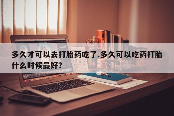 打胎药专门卖店米非司酮片哪个网站多久才可以去打胎药吃了.多久可以吃药打胎什么时候最好？
