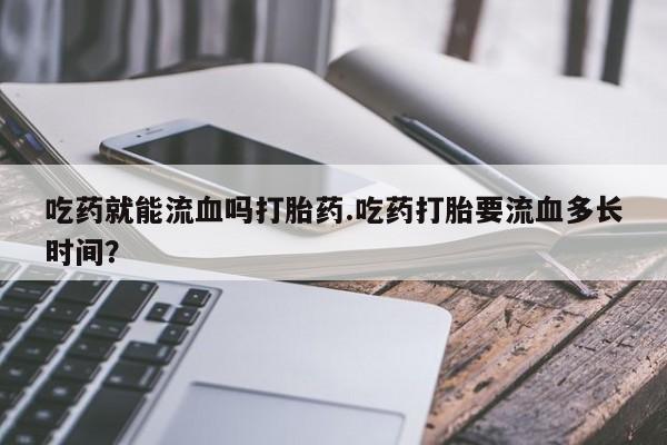 打胎药专门卖店米非司酮片哪个网站吃药就能流血吗打胎药.吃药打胎要流血多长时间?