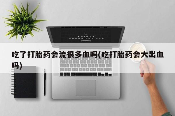 打胎药专门卖店米非司酮片哪个网站吃了打胎药会流很多血吗(吃打胎药会大出血吗)