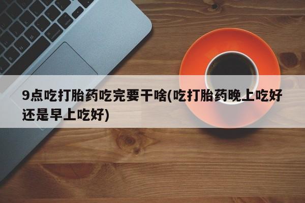 打胎药专门卖店米非司酮片哪个网站9点吃打胎药吃完要干啥(吃打胎药晚上吃好还是早上吃好)