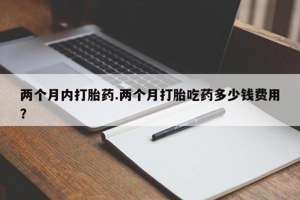 打胎药专门卖店米非司酮片哪个网站两个月内打胎药.两个月打胎吃药多少钱费用？