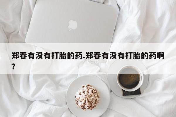 打胎药专门卖店米非司酮片哪个网站郑春有没有打胎的药.郑春有没有打胎的药啊?