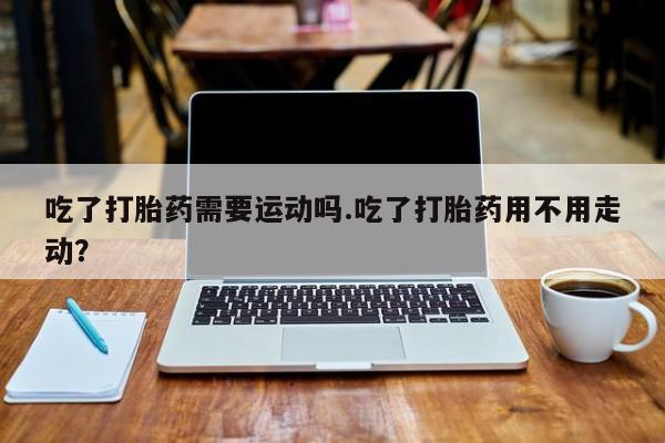 打胎药专门卖店米非司酮片哪个网站吃了打胎药需要运动吗.吃了打胎药用不用走动?