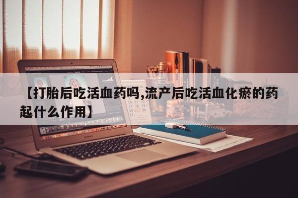 打胎药专门卖店米非司酮片哪个网站【打胎后吃活血药吗,流产后吃活血化瘀的药起什么作用】