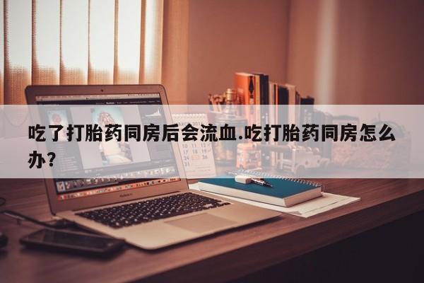 打胎药专门卖店米非司酮片哪个网站吃了打胎药同房后会流血.吃打胎药同房怎么办？