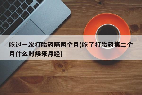 打胎药专门卖店米非司酮片哪个网站吃过一次打胎药隔两个月(吃了打胎药第二个月什么时候来月经)