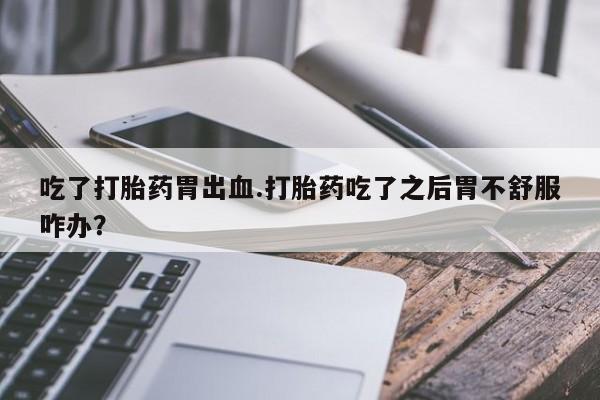 打胎药专门卖店米非司酮片哪个网站吃了打胎药胃出血.打胎药吃了之后胃不舒服咋办？
