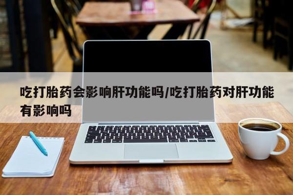 打胎药专门卖店米非司酮片哪个网站吃打胎药会影响肝功能吗/吃打胎药对肝功能有影响吗