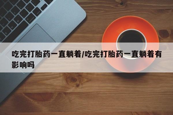 打胎药专门卖店米非司酮片哪个网站吃完打胎药一直躺着/吃完打胎药一直躺着有影响吗