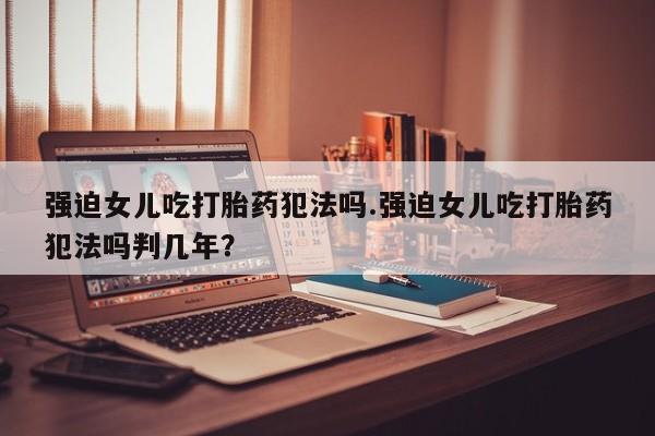 打胎药专门卖店米非司酮片哪个网站强迫女儿吃打胎药犯法吗.强迫女儿吃打胎药犯法吗判几年？