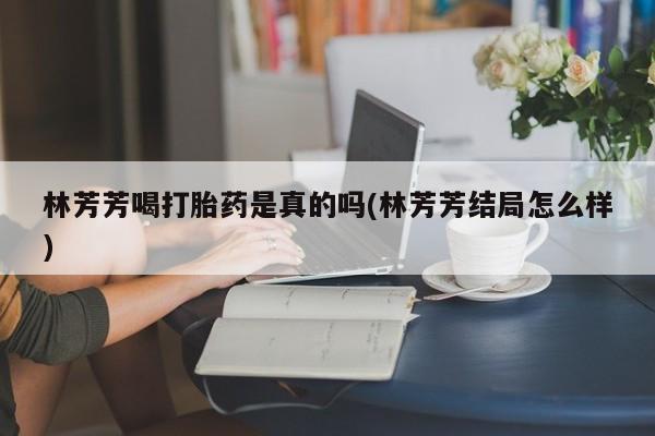 打胎药专门卖店米非司酮片哪个网站林芳芳喝打胎药是真的吗(林芳芳结局怎么样)
