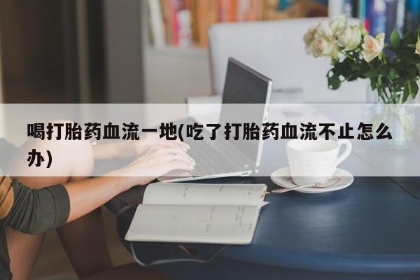 打胎药专门卖店米非司酮片哪个网站喝打胎药血流一地(吃了打胎药血流不止怎么办)
