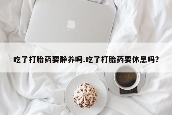 打胎药专门卖店米非司酮片哪个网站吃了打胎药要静养吗.吃了打胎药要休息吗？