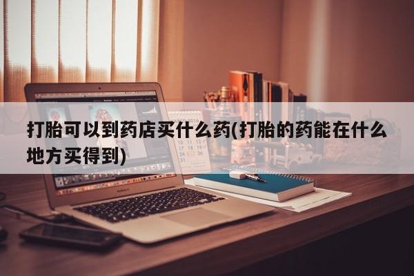 打胎药专门卖店米非司酮片哪个网站打胎可以到药店买什么药(打胎的药能在什么地方买得到)